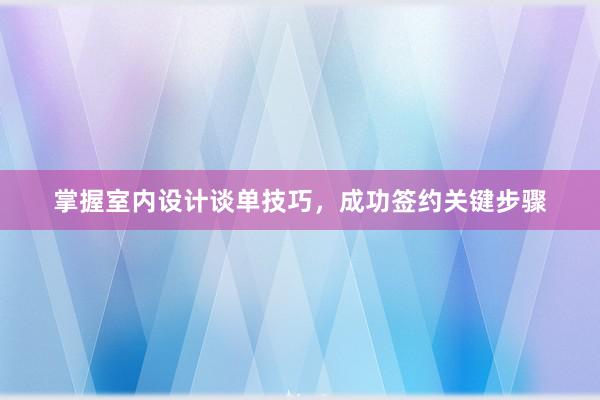 掌握室内设计谈单技巧，成功签约关键步骤